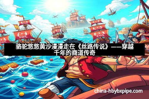 骆驼悠悠黄沙漫漫走在《丝路传说》——穿越千年的商道传奇